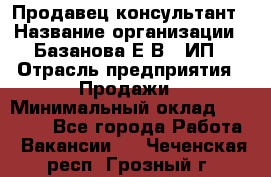 Продавец-консультант › Название организации ­ Базанова Е.В., ИП › Отрасль предприятия ­ Продажи › Минимальный оклад ­ 15 000 - Все города Работа » Вакансии   . Чеченская респ.,Грозный г.